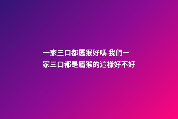 一家三口都屬猴好嗎 我們一家三口都是屬猴的這樣好不好-第1張-觀點-玄機派
